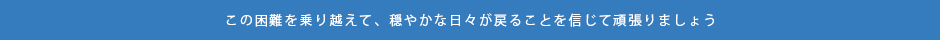 この困難を乗り越えて穏やかな日々が戻ることを信じて頑張りましょう