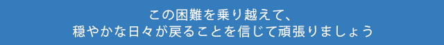 この困難を乗り越えて穏やかな日々が戻ることを信じて頑張りましょう