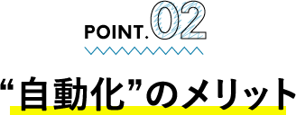 POINT.02 “自動化”のメリット