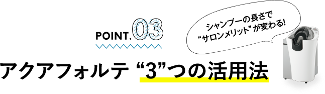 POINT.03  アクアフォルテ “3”つの活用法