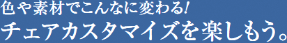 色や素材でこんなに変わる！チェアカスタマイズを楽しもう。