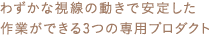 わずかな視線の動きで安定した作業ができる3つの専用プロダクト