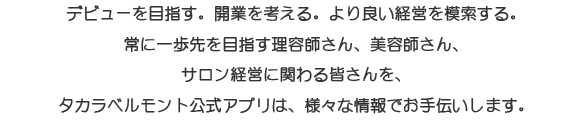 デビューを目指す。開業を考える。より良い経営を模索する。常に一歩先を目指す理容師さん、美容師さん、サロン経営に関わる皆さんを、タカラベルモント公式アプリは様々な情報でお手伝いします。