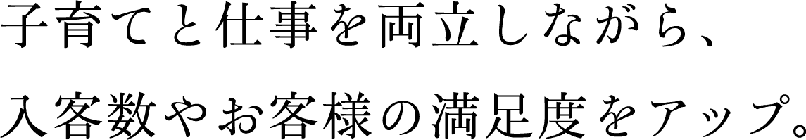 子育てと仕事を両立しながら、入客数やお客様の満足度をアップ。