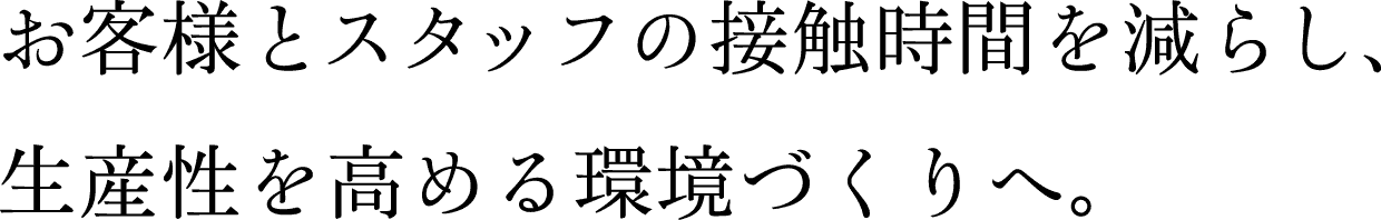 お客様とスタッフの接触時間を減らし、生産性を高める環境づくりへ。